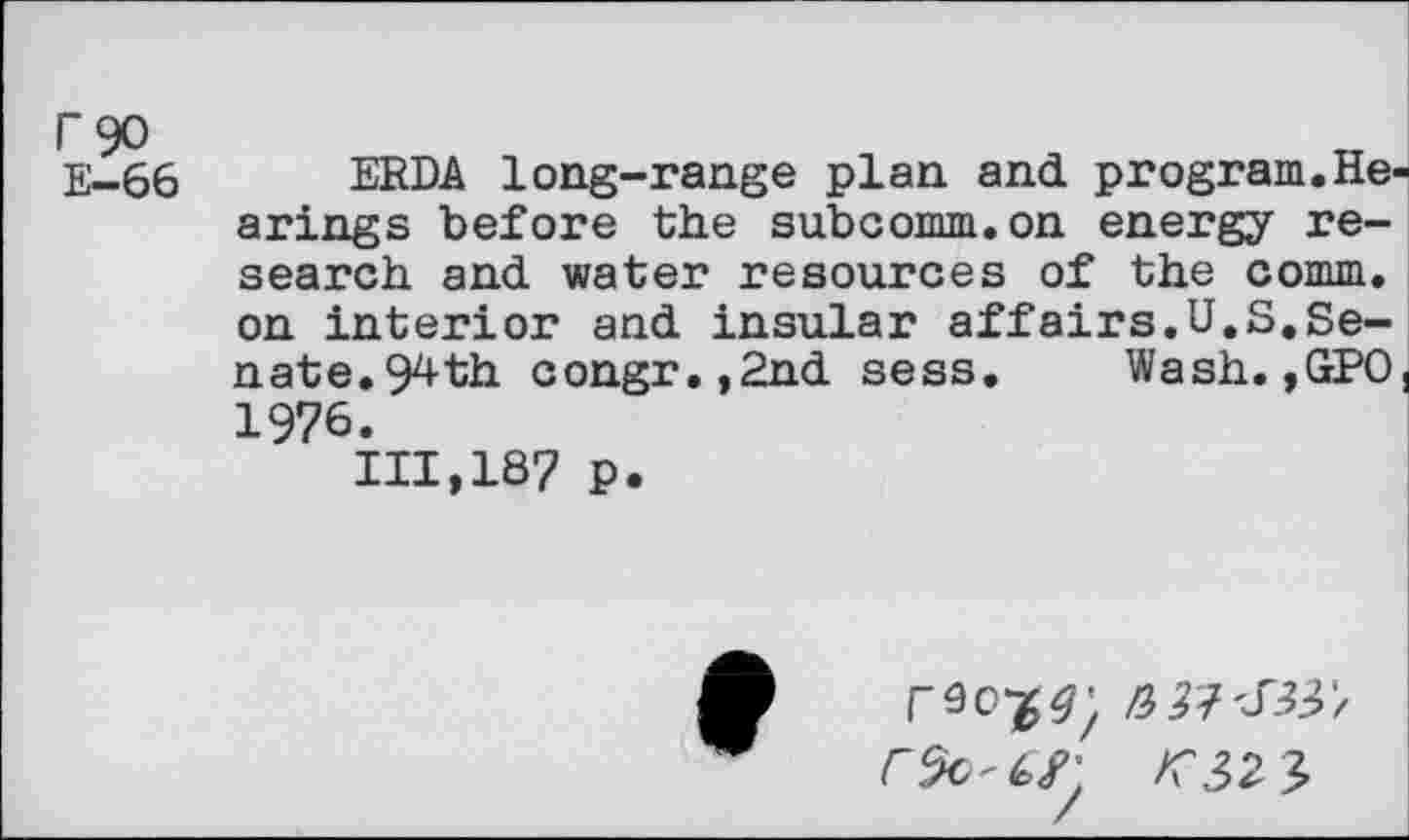 ﻿r 90
E—66
ERDA long-range plan and program.He arings before the subcomm.on energy research and water resources of the comm, on interior and insular affairs.U.S.Senate. 94th congr.,2nd sess. Wash.,GPO 1976.
111,187 p.